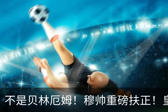 不是贝林厄姆！穆帅重磅扶正！皇马未来核心锁定 21 岁天才