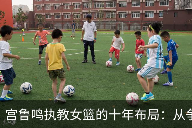 宫鲁鸣执教女篮的十年布局：从争议教练到女篮奠基人