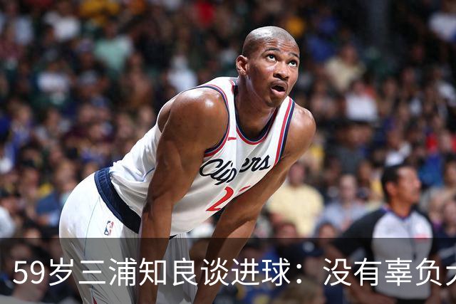 59岁三浦知良谈进球：没有辜负大家的期待，进球后所有人都在庆祝