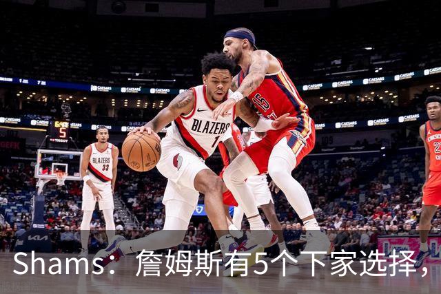 Shams：詹姆斯有5个下家选择，但都只能提供底薪了